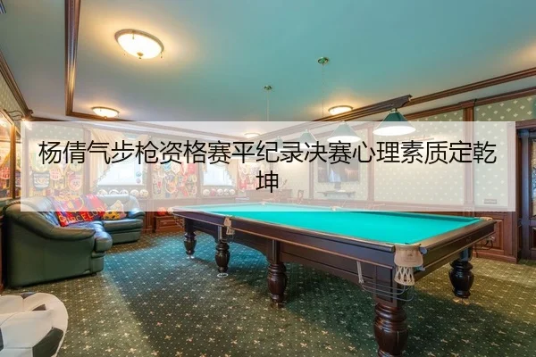 杨倩气步枪资格赛平纪录决赛心理素质定乾坤
