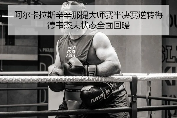 阿尔卡拉斯辛辛那提大师赛半决赛逆转梅德韦杰夫状态全面回暖