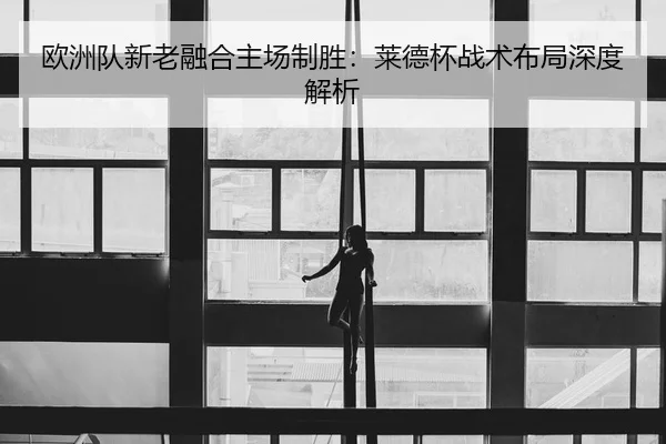 欧洲队新老融合主场制胜：莱德杯战术布局深度解析